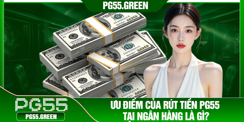Ưu điểm của rút tiền PG55 tại ngân hàng là gì?